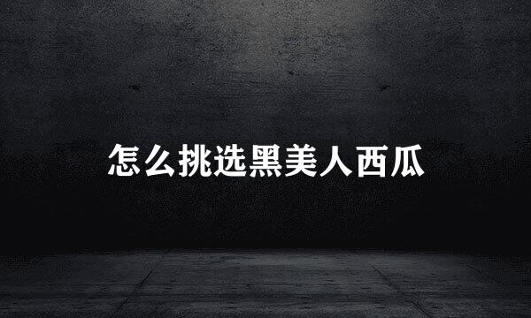 怎么挑选黑美人西瓜