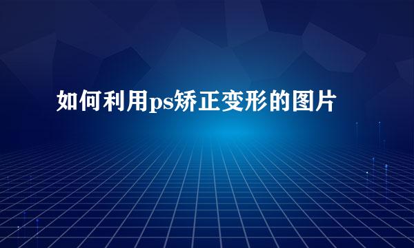 如何利用ps矫正变形的图片