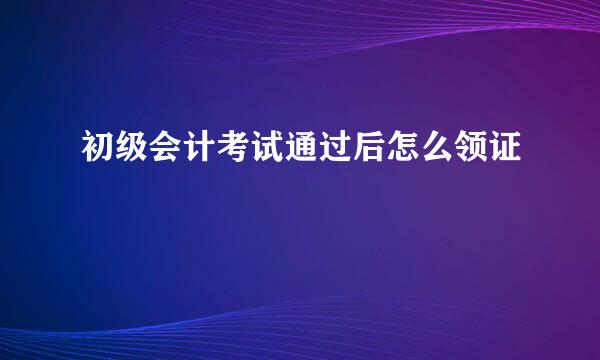 初级会计考试通过后怎么领证
