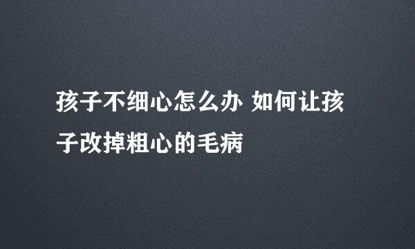 孩子不细心怎么办 如何让孩子改掉粗心的毛病
