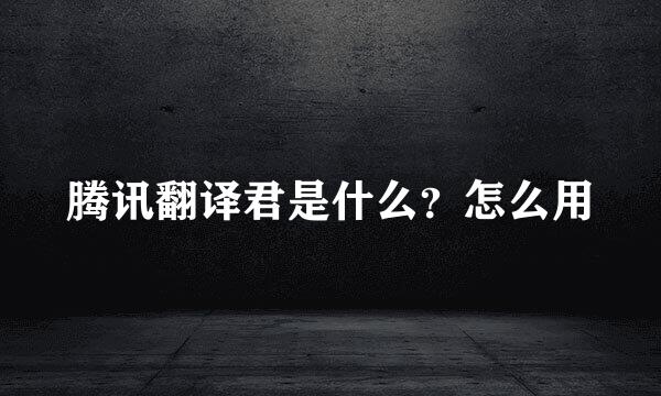 腾讯翻译君是什么？怎么用