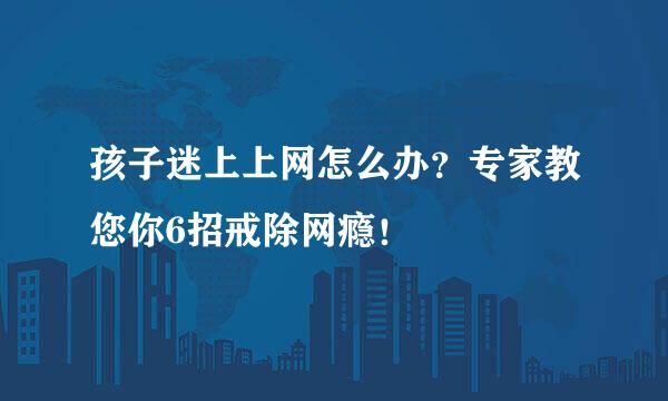 孩子迷上上网怎么办？专家教您你6招戒除网瘾！