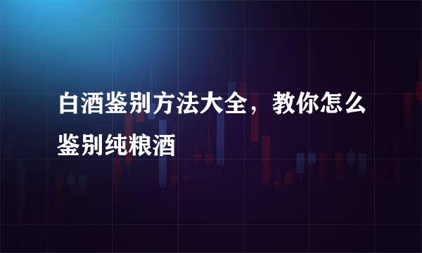 白酒鉴别方法大全，教你怎么鉴别纯粮酒