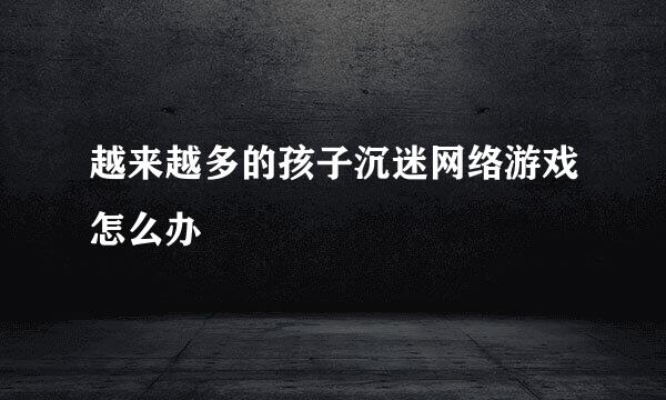 越来越多的孩子沉迷网络游戏怎么办