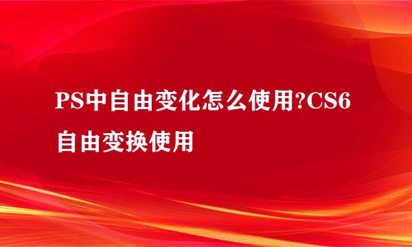 PS中自由变化怎么使用?CS6自由变换使用