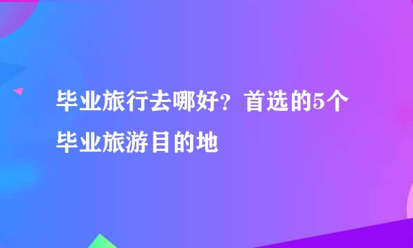 毕业旅行去哪好？首选的5个毕业旅游目的地