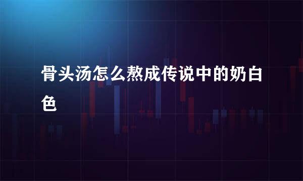 骨头汤怎么熬成传说中的奶白色