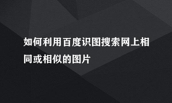 如何利用百度识图搜索网上相同或相似的图片