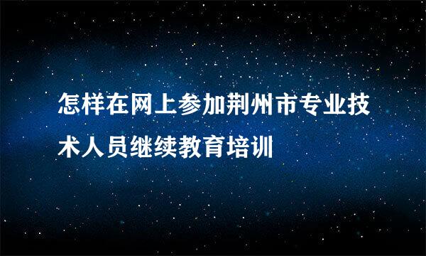 怎样在网上参加荆州市专业技术人员继续教育培训