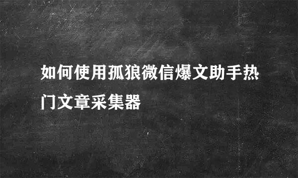 如何使用孤狼微信爆文助手热门文章采集器