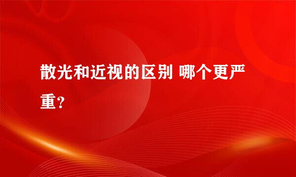 散光和近视的区别 哪个更严重？