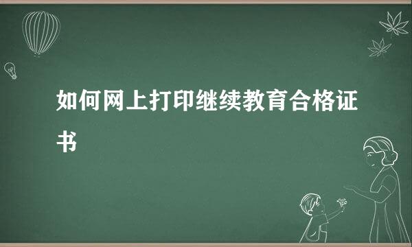 如何网上打印继续教育合格证书