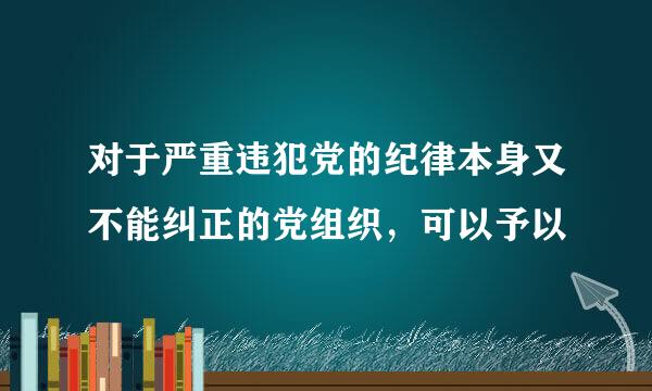 对于严重违犯党的纪律本身又不能纠正的党组织，可以予以