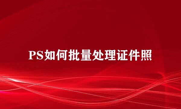 PS如何批量处理证件照