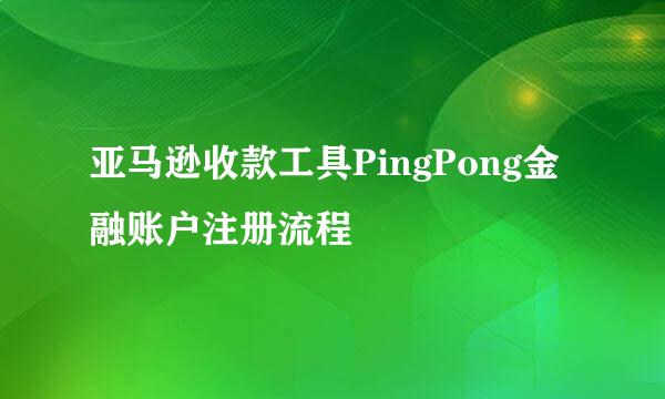 亚马逊收款工具PingPong金融账户注册流程