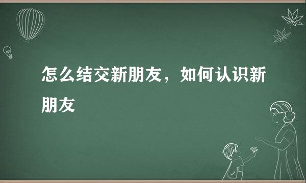 怎么结交新朋友，如何认识新朋友