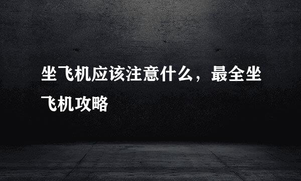 坐飞机应该注意什么，最全坐飞机攻略