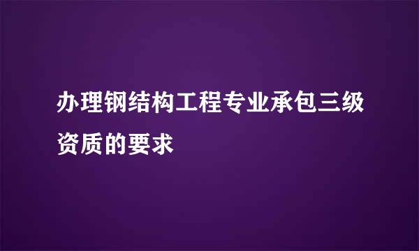 办理钢结构工程专业承包三级资质的要求