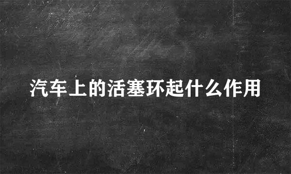 汽车上的活塞环起什么作用