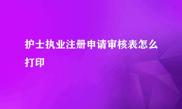 护士执业注册申请审核表怎么打印