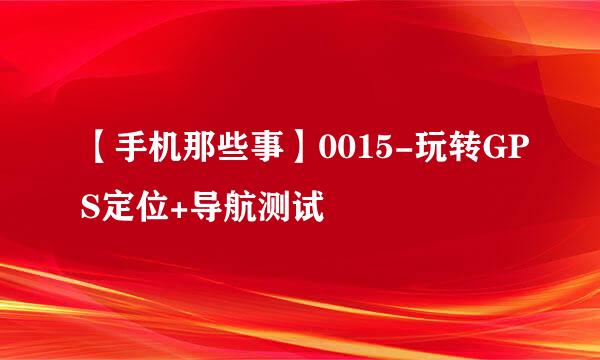 【手机那些事】0015-玩转GPS定位+导航测试
