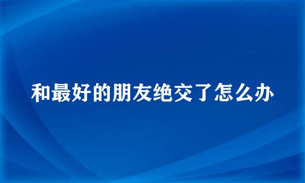 和最好的朋友绝交了怎么办
