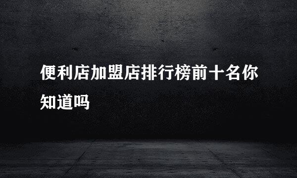 便利店加盟店排行榜前十名你知道吗
