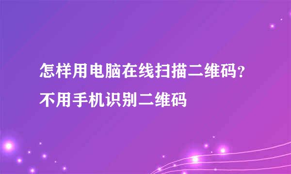 怎样用电脑在线扫描二维码？不用手机识别二维码