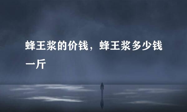 蜂王浆的价钱，蜂王浆多少钱一斤