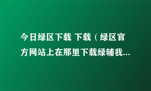 今日绿区下载 下载（绿区官方网站上在那里下载绿辅我很着我是个新手大家帮帮忙）