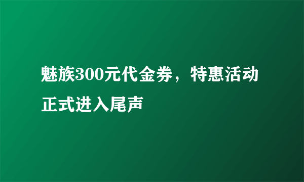 魅族300元代金券，特惠活动正式进入尾声