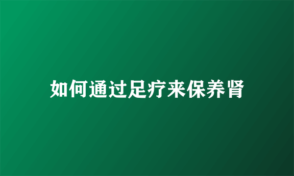 如何通过足疗来保养肾