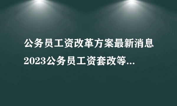 公务员工资改革方案最新消息2023公务员工资套改等级标准对照表