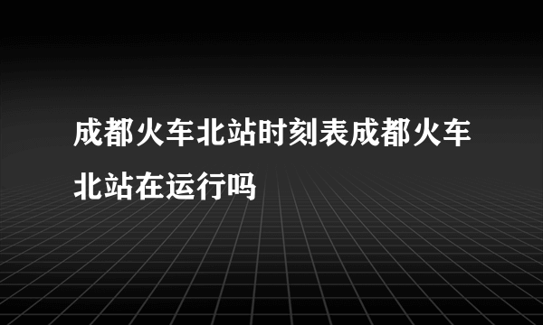 成都火车北站时刻表成都火车北站在运行吗