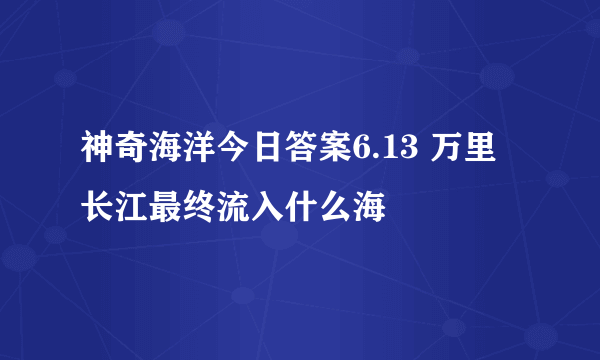 神奇海洋今日答案6.13 万里长江最终流入什么海