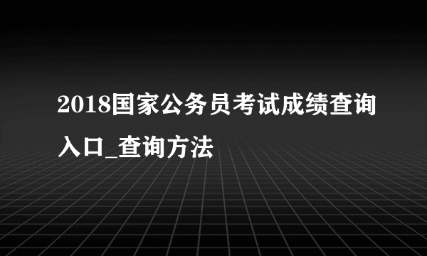 2018国家公务员考试成绩查询入口_查询方法