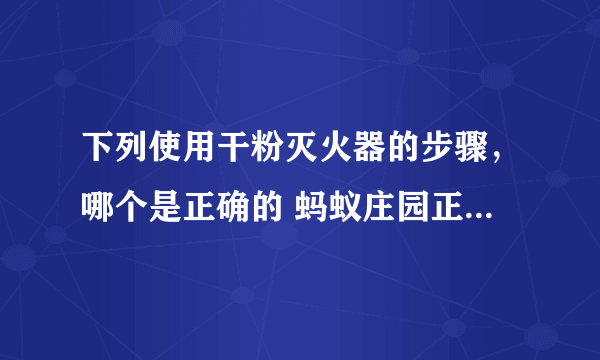 下列使用干粉灭火器的步骤，哪个是正确的 蚂蚁庄园正确答案11.9