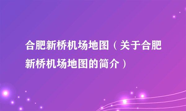 合肥新桥机场地图（关于合肥新桥机场地图的简介）