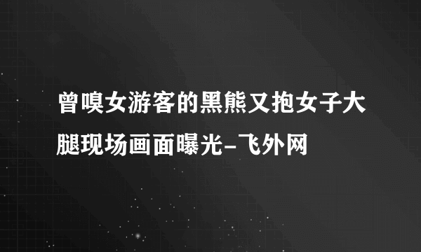 曾嗅女游客的黑熊又抱女子大腿现场画面曝光-飞外网