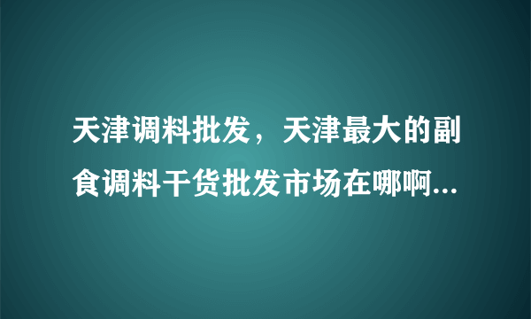 天津调料批发，天津最大的副食调料干货批发市场在哪啊-飞外网