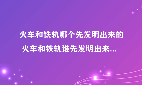 火车和铁轨哪个先发明出来的 火车和铁轨谁先发明出来的_飞外经验