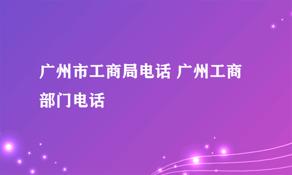 广州市工商局电话 广州工商部门电话