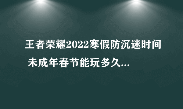 王者荣耀2022寒假防沉迷时间 未成年春节能玩多久王者荣耀