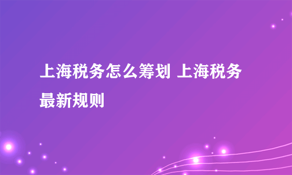 上海税务怎么筹划 上海税务最新规则