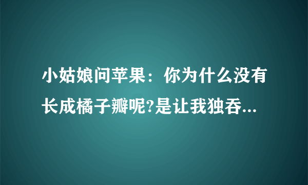 小姑娘问苹果：你为什么没有长成橘子瓣呢?是让我独吞吗?苹果回答,我想把自己完整的奉献出去.