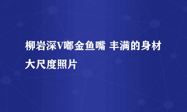 柳岩深V嘟金鱼嘴 丰满的身材大尺度照片