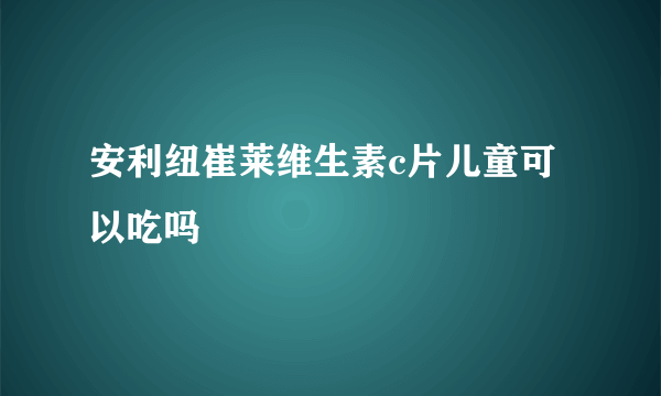 安利纽崔莱维生素c片儿童可以吃吗