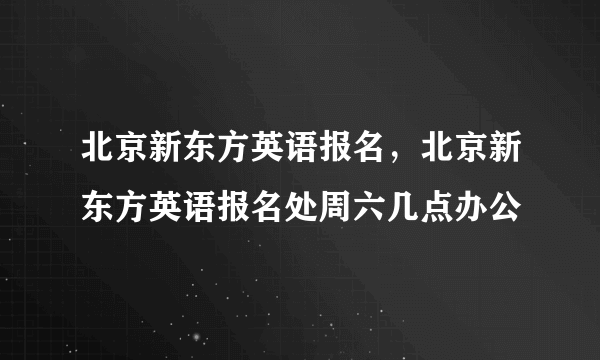 北京新东方英语报名，北京新东方英语报名处周六几点办公