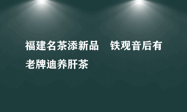 福建名茶添新品　铁观音后有老牌迪养肝茶