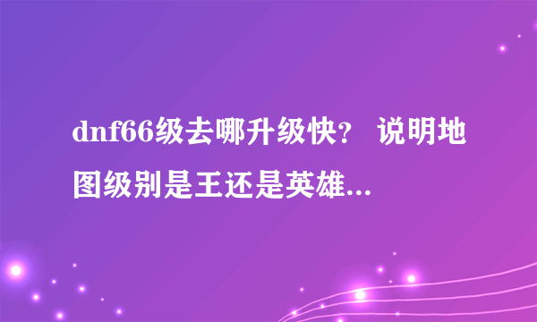 dnf66级去哪升级快？ 说明地图级别是王还是英雄 我估计今天就67了以后上哪升级快？